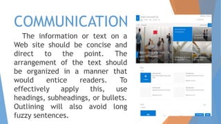 COMMUNICATION
The information or text on a
Web site should be concise and
direct to the point. The
arrangement of the text should
be organized in a manner that
would entice readers. To
effectively apply this, use
headings, subheadings, or bullets.
Outlining will also avoid long
fuzzy sentences.
 