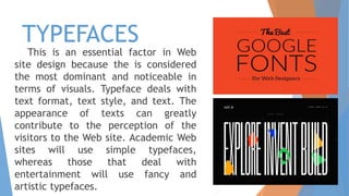 TYPEFACES
This is an essential factor in Web
site design because the is considered
the most dominant and noticeable in
terms of visuals. Typeface deals with
text format, text style, and text. The
appearance of texts can greatly
contribute to the perception of the
visitors to the Web site. Academic Web
sites will use simple typefaces,
whereas those that deal with
entertainment will use fancy and
artistic typefaces.
 