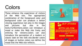 Colors
These enhance the experience of visitors
of the Web site. The appropriate
combination of the foreground color and
background color can produce a better
viewing experience not only in the images
and pictures but also in the
texts.Furthermore,colors can introduce a
mood or make the Web site lively and
enticing for viewers.Colors can also
introduce the perception of a modern or
classic look on the web site.Border colors
of images or button colors can define the
mood that the Web site reflects.
 