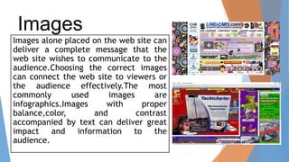 Images
Images alone placed on the web site can
deliver a complete message that the
web site wishes to communicate to the
audience.Choosing the correct images
can connect the web site to viewers or
the audience effectively.The most
commonly used images are
infographics.Images with proper
balance,color, and contrast
accompanied by text can deliver great
impact and information to the
audience.
 