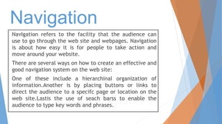 NavIgation refers to the facility that the audience can
use to go through the web site and webpages. Navigation
is about how easy it is for people to take action and
move around your website.
There are several ways on how to create an effective and
good navigation system on the web site:
One of these include a hierarchinal organization of
information.Another is by placing buttons or links to
direct the audience to a specifc page or location on the
web site.Lastis the use of seach barss to enable the
audience to type key words and phrases.
Navigation
 