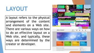 LAYOUT
A layout refers to the physical
arrangement of the content
and elements on a Web site.
There are various ways on how
to do an effective layout on a
Web site, and typically, these
ways are determined by the
creator or developer.
 