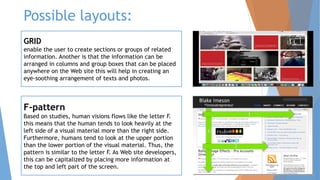 Possible layouts:
GRID
enable the user to create sections or groups of related
information. Another is that the information can be
arranged in columns and group boxes that can be placed
anywhere on the Web site this will help in creating an
eye-soothing arrangement of texts and photos.
F-pattern
Based on studies, human visions flows like the letter F.
this means that the human tends to look heavily at the
left side of a visual material more than the right side.
Furthermore, humans tend to look at the upper portion
than the lower portion of the visual material. Thus, the
pattern is similar to the letter F. As Web site developers,
this can be capitalized by placing more information at
the top and left part of the screen.
 