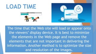 LOAD TIME
The time that the Web site will load or appear onto
the viewers’ display device. It is best to minimize
the elements in the Web page and remove the
elements that are not important in delivering the
information. Another method is to optimize the size
and resolution of the images.
 