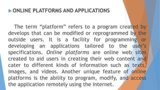  ONLINE PLATFORMS AND APPLICATIONS
The term “platform” refers to a program created by
develops that can be modified or reprogrammed by the
outside users. It is a facility for programming or
developing an applications tailored to the user’s
specifications. Online platforms are online web sites
created to aid users in creating their web content and
cater to different kinds of information such as texts,
images, and videos. Another unique feature of online
platforms is the ability to program, modify, and access
the application remotely using the internet.
 