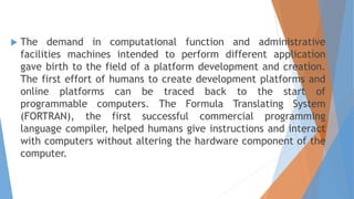 The demand in computational function and administrative
facilities machines intended to perform different application
gave birth to the field of a platform development and creation.
The first effort of humans to create development platforms and
online platforms can be traced back to the start of
programmable computers. The Formula Translating System
(FORTRAN), the first successful commercial programming
language compiler, helped humans give instructions and interact
with computers without altering the hardware component of the
computer.
 