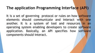 The application Programming Interface (API)
It is a set of governing protocol or rules on how software
elements should communicate and interact with one
another. It is a system of tool and resources in an
operating system enabling developers to create software
application. Basically, an API specifies how software
components should interact.
 
