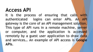 Access API
It is the process of ensuring that calls with
authenticated logins can enter APIs. An API
gateway is the core of an API management solution.
This type of API runs in a remote machine, server
or computer, and the application is accessed
remotely by a guest user application to draw data
and services… An example of API access is Google
APIs.
 