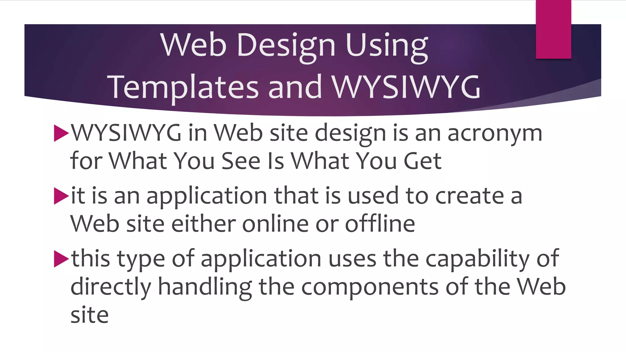 Web Design Using
Templates and WYSIWYG
WYSIWYG in Web site design is an acronym
for What You See Is What You Get
it is an application that is used to create a
Web site either online or offline
this type of application uses the capability of
directly handling the components of the Web
site
 