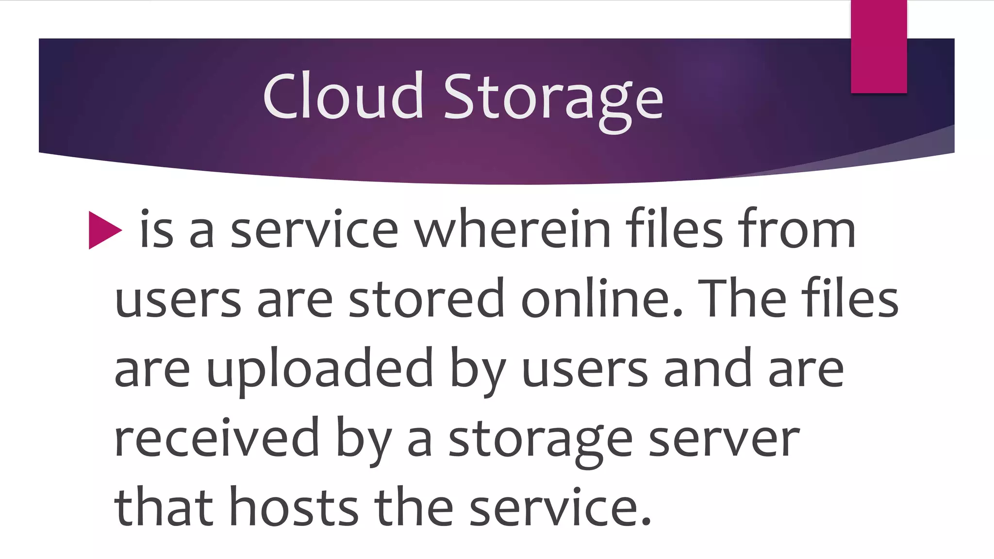 Cloud Storage
 is a service wherein files from
users are stored online. The files
are uploaded by users and are
received by a storage server
that hosts the service.
 