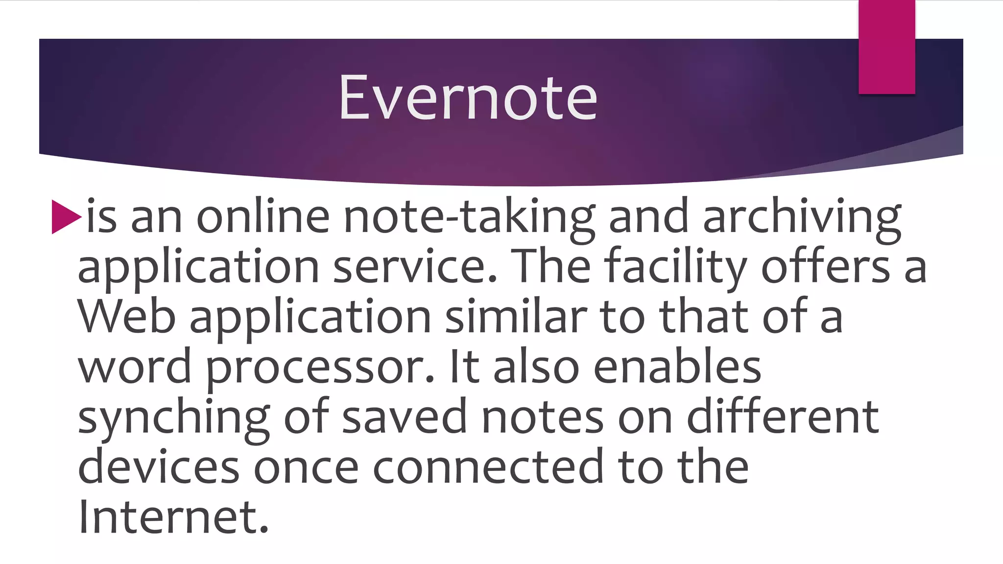 Evernote
is an online note-taking and archiving
application service. The facility offers a
Web application similar to that of a
word processor. It also enables
synching of saved notes on different
devices once connected to the
Internet.
 