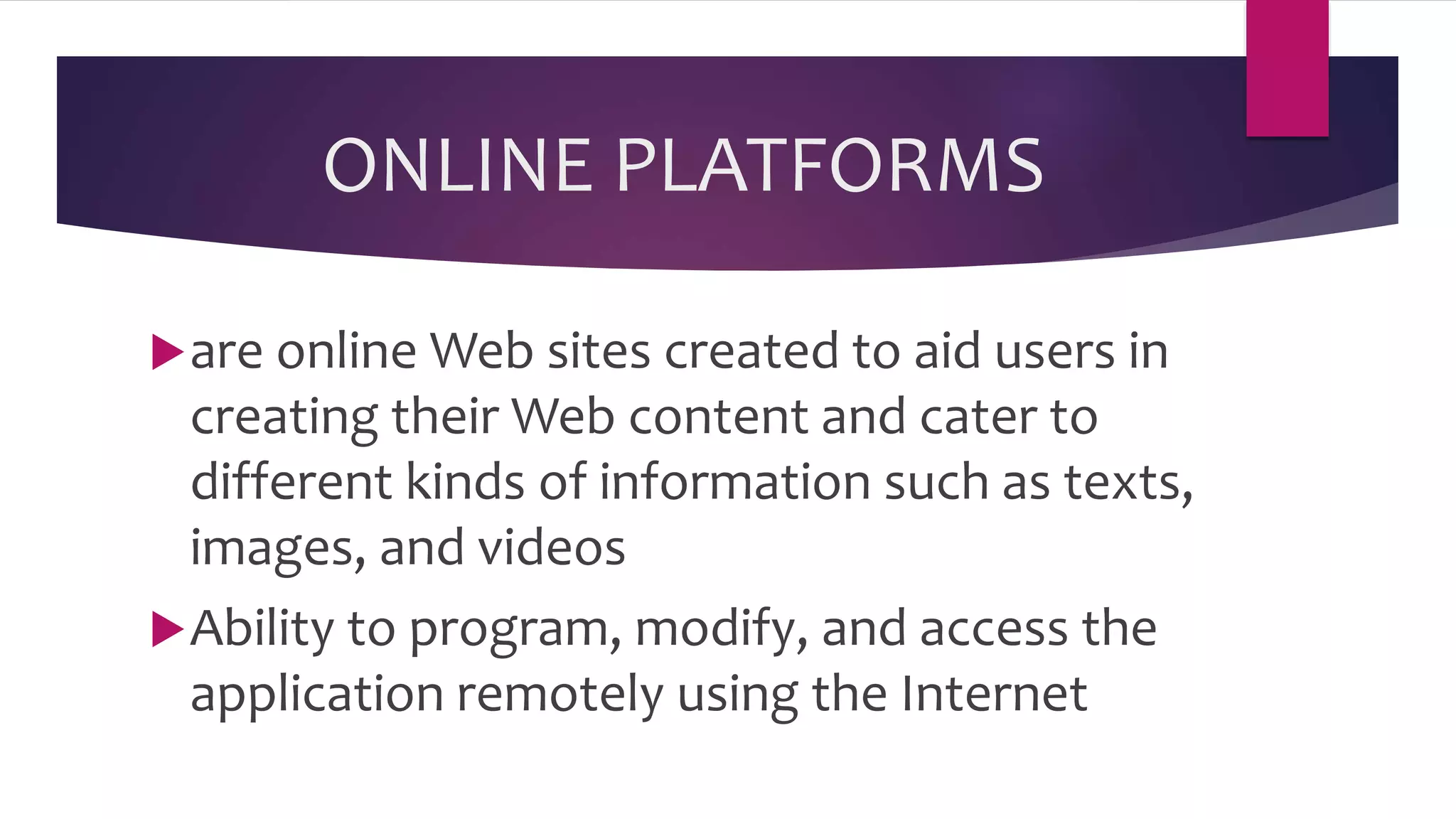 ONLINE PLATFORMS
are online Web sites created to aid users in
creating their Web content and cater to
different kinds of information such as texts,
images, and videos
Ability to program, modify, and access the
application remotely using the Internet
 
