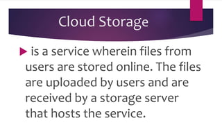 Cloud Storage
 is a service wherein files from
users are stored online. The files
are uploaded by users and are
received by a storage server
that hosts the service.
 