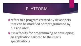 PLATFORM
refers to a program created by developers
that can be modified or reprogrammed by
outside users
it is a facility for programming or developing
an application tailored to the user’s
specifications
 