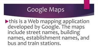 Google Maps
this is a Web mapping application
developed by Google. The maps
include street names, building
names, establishment names, and
bus and train stations.
 