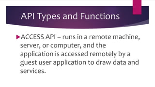 API Types and Functions
ACCESS API – runs in a remote machine,
server, or computer, and the
application is accessed remotely by a
guest user application to draw data and
services.
 