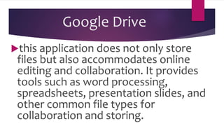 Google Drive
this application does not only store
files but also accommodates online
editing and collaboration. It provides
tools such as word processing,
spreadsheets, presentation slides, and
other common file types for
collaboration and storing.
 
