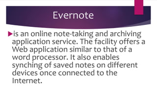 Evernote
is an online note-taking and archiving
application service. The facility offers a
Web application similar to that of a
word processor. It also enables
synching of saved notes on different
devices once connected to the
Internet.
 