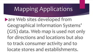 Mapping Applications
are Web sites developed from
Geographical Information Systems’
(GIS) data. Web map is used not only
for directions and locations but also
to track consumer activity and to
locate stores and establishments.
 