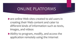 ONLINE PLATFORMS
are online Web sites created to aid users in
creating their Web content and cater to
different kinds of information such as texts,
images, and videos
Ability to program, modify, and access the
application remotely using the Internet
 