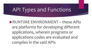 API Types and Functions
RUNTIME ENVIRONMENT – these APIs
are platforms for developing different
applications, wherein programs or
applications codes are evaluated and
compiles in the said APIs
 