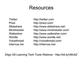 Resources Twitter http://twitter.com Prezi http://prezi.com/ Slideshare http://www.slideshare.net/ Mindmeister http://www.mindmeister.com/ Wallwisher http://www.wallwisher.com/ Wordle http://www.wordle.net/ Voicethread http://voicethread.com/ Intervue.me http://intervue.me/ Diigo AS Learning Tech Tools Webinar - http://bit.ly/n9IUk2  