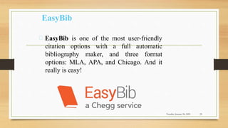 EasyBib
EasyBib is one of the most user-friendly
citation options with a full automatic
bibliography maker, and three format
options: MLA, APA, and Chicago. And it
really is easy!
Tuesday, January 26, 2021 29
 