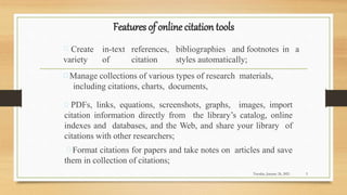 Features of online citation tools
Create in-text references, bibliographies and footnotes in a
variety of citation styles automatically;
Manage collections of various types of research materials,
including citations, charts, documents,
PDFs, links, equations, screenshots, graphs, images, import
citation information directly from the library’s catalog, online
indexes and databases, and the Web, and share your library of
citations with other researchers;
Format citations for papers and take notes on articles and save
them in collection of citations;
Tuesday, January 26, 2021 3
 