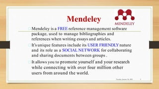 Mendeley
Mendeley is a FREE reference management software
package, used to manage bibliographies and
references when writing essays and articles.
It’s unique features include its USER FRIENDLYnature
and its role as a SOCIAL NETWORK for collaborating
and sharing documents between groups .
It allows you to promote yourself and your research
while connecting with over four million other
users from around the world.
Tuesday, January 26, 2021 9
 
