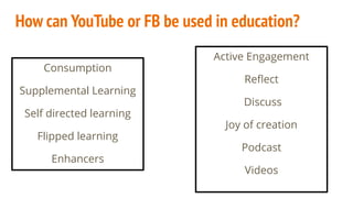 How can YouTube or FB be used in education?
Consumption
Supplemental Learning
Self directed learning
Flipped learning
Enhancers
Active Engagement
Reﬂect
Discuss
Joy of creation
Podcast
Videos
 