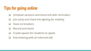 Tips for going online
❏ Schedule sessions and share link with reminders
❏ Join early and check the lighting for visibility
❏ Have ice breakers
❏ Record and share
❏ Create spaces for students to speak
❏ End meeting with an informal talk
 