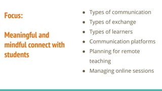 Focus:
Meaningful and
mindful connect with
students
● Types of communication
● Types of exchange
● Types of learners
● Communication platforms
● Planning for remote
teaching
● Managing online sessions
 