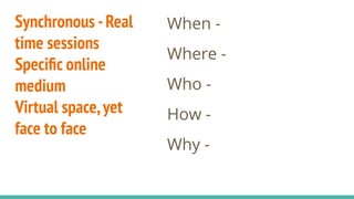 Synchronous -Real
time sessions
Speciﬁc online
medium
Virtual space,yet
face to face
When -
Where -
Who -
How -
Why -
 