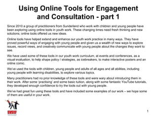 Using Online Tools for Engagement
             and Consultation - part 1
Since 2010 a group of practitioners from Sunderland who work with children and young people have
been exploring using online tools in youth work. These changing times need fresh thinking and new
solutions; online tools offered us new ideas.
Online tools have helped extend and enhance our youth work practice in many ways. They have
proved powerful ways of engaging with young people and given us a wealth of new ways to explore
issues, record views, and creatively communicate with young people about the changes they want to
see.
We have used some of these tools in our youth work curriculum, at events and conferences, as a
visual evaluation, to help shape policy / strategies, as icebreakers, to make interactive posters and an
online comic.
We’ve used the tools with children, young people and adults of all ages and all abilities, including
young people with learning disabilities, to explore various topics.
Many practitioners had no prior knowledge of these tools and were wary about introducing them in
their work. After some ‘practising’ and some basic tuition, along with some fantastic YouTube tutorials,
they developed enough confidence to try the tools out with young people.
We’ve had great fun using these tools and have included some examples of our work – we hope some
of them are useful in your work.




                                                                                                           1
 