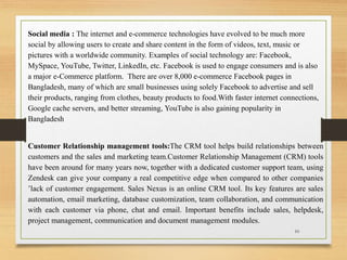 Social media : The internet and e-commerce technologies have evolved to be much more
social by allowing users to create and share content in the form of videos, text, music or
pictures with a worldwide community. Examples of social technology are: Facebook,
MySpace, YouTube, Twitter, LinkedIn, etc. Facebook is used to engage consumers and is also
a major e-Commerce platform. There are over 8,000 e-commerce Facebook pages in
Bangladesh, many of which are small businesses using solely Facebook to advertise and sell
their products, ranging from clothes, beauty products to food.With faster internet connections,
Google cache servers, and better streaming, YouTube is also gaining popularity in
Bangladesh
Customer Relationship management tools:The CRM tool helps build relationships between
customers and the sales and marketing team.Customer Relationship Management (CRM) tools
have been around for many years now, together with a dedicated customer support team, using
Zendesk can give your company a real competitive edge when compared to other companies
’lack of customer engagement. Sales Nexus is an online CRM tool. Its key features are sales
automation, email marketing, database customization, team collaboration, and communication
with each customer via phone, chat and email. Important benefits include sales, helpdesk,
project management, communication and document management modules.
10
 