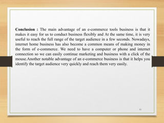 Conclusion : The main advantage of an e-commerce tools business is that it
makes it easy for us to conduct business flexibly and At the same time, it is very
useful to reach the full range of the target audience in a few seconds. Nowadays,
internet home business has also become a common means of making money in
the form of e-commerce. We need to have a computer or phone and internet
connection so we can easily continue marketing and business with a click of the
mouse.Another notable advantage of an e-commerce business is that it helps you
identify the target audience very quickly and reach them very easily.
11
 