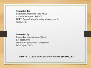 Submitted To:
Engr.Saleh Ahammed Labli Miah
Assistant Professor, SMUCT
DEPT. Apparel Manufacturing Management &
Technology.
Submitted By:
Khandaker Asrafujjaman (Ripon)
ID: 211153004
MBA-6105 (Electronic Commerce)
14th August , 2021
SHANTO – MARIAM UNIVERSITY OF CREATIVE TECHNOLOGY
3
 