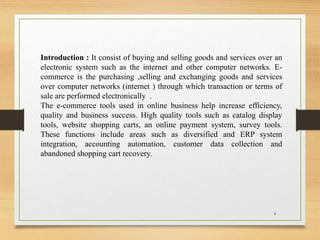 Introduction : It consist of buying and selling goods and services over an
electronic system such as the internet and other computer networks. E-
commerce is the purchasing ,selling and exchanging goods and services
over computer networks (internet ) through which transaction or terms of
sale are performed electronically .
The e-commerce tools used in online business help increase efficiency,
quality and business success. High quality tools such as catalog display
tools, website shopping carts, an online payment system, survey tools.
These functions include areas such as diversified and ERP system
integration, accounting automation, customer data collection and
abandoned shopping cart recovery.
4
 