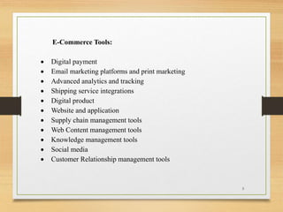 E-Commerce Tools:
 Digital payment
 Email marketing platforms and print marketing
 Advanced analytics and tracking
 Shipping service integrations
 Digital product
 Website and application
 Supply chain management tools
 Web Content management tools
 Knowledge management tools
 Social media
 Customer Relationship management tools
5
 