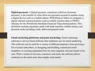 Digital payment: A digital payment, sometimes called an electronic
payment, is the transfer of value from one payment account to another using
a digital device such as a mobile phone, POS (Point of Sales) or computer, a
digital channel communications such as mobile wireless data or SWIFT
(Society for the Worldwide Interbank Financial Telecommunication). This
definition includes payments made with bank transfers, mobile money, and
payment cards including credit, debit and prepaid cards.
Email marketing platforms and print marketing: Email marketing
software is service-based software that marketers use for email marketing.
This software can be used for a variety of different purposes, from growing a
list of email subscribers, to designing and building customized email
templates, to creating segmented lists for more targeted, relevant emails to be
sent. With a variety of services, resources, and tools, the software allows
marketers to do much more than simply send emails.
6
 
