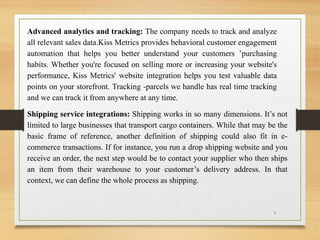 Advanced analytics and tracking: The company needs to track and analyze
all relevant sales data.Kiss Metrics provides behavioral customer engagement
automation that helps you better understand your customers ’purchasing
habits. Whether you're focused on selling more or increasing your website's
performance, Kiss Metrics' website integration helps you test valuable data
points on your storefront. Tracking -parcels we handle has real time tracking
and we can track it from anywhere at any time.
Shipping service integrations: Shipping works in so many dimensions. It’s not
limited to large businesses that transport cargo containers. While that may be the
basic frame of reference, another definition of shipping could also fit in e-
commerce transactions. If for instance, you run a drop shipping website and you
receive an order, the next step would be to contact your supplier who then ships
an item from their warehouse to your customer’s delivery address. In that
context, we can define the whole process as shipping.
7
 