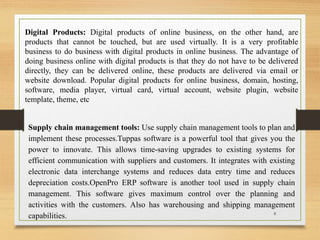 Supply chain management tools: Use supply chain management tools to plan and
implement these processes.Tuppas software is a powerful tool that gives you the
power to innovate. This allows time-saving upgrades to existing systems for
efficient communication with suppliers and customers. It integrates with existing
electronic data interchange systems and reduces data entry time and reduces
depreciation costs.OpenPro ERP software is another tool used in supply chain
management. This software gives maximum control over the planning and
activities with the customers. Also has warehousing and shipping management
capabilities.
Digital Products: Digital products of online business, on the other hand, are
products that cannot be touched, but are used virtually. It is a very profitable
business to do business with digital products in online business. The advantage of
doing business online with digital products is that they do not have to be delivered
directly, they can be delivered online, these products are delivered via email or
website download. Popular digital products for online business, domain, hosting,
software, media player, virtual card, virtual account, website plugin, website
template, theme, etc
8
 