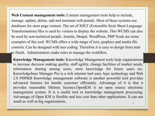 Web Content management tools: Content management tools help to include,
manage, update, delete, add and maintain web portals. Most of these systems use
databases for store page content .The set of XSLT (Extensible Style Sheet Language
Transformation) files is used by visitors to display the website. This WCMS can also
be used by non-technical people. Joomla, Drupal, WordPress, PHP Nook are some
examples of this tool. WCMS offers a wide range of text, graphics and media file
controls. Can be designed with less coding. Therefore it is easy to design from start
to finish. Administrators make rules to manage the workflow.
Knowledge Management tools: Knowledge Management tools help organizations
to increase decision making quality, staff agility, change facilities of market needs,
information sharing among users, store knowledge for future users etc.
Knowledgebase Manager Pro is a rich internet tool uses Ajax technology and Web
2.0 PHPKB Knowledge management software is another powerful tool provides
advanced features for handle customer efficiently. Advantage of it is that it
provides reasonable lifetime licenses.OpenKM is an open source electronic
management system. It is a useful tool in knowledge management processing.
Advantage of Open KM is flexible and less cost than other applications. It can use
small as well as big organizations. 9
 