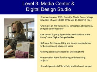 Level 3: Media Center &
 Digital Design Studio
       •Borrow videos or DVDs from the Media Center’s large
       collection of over 10,000 DVDs and 13,000 VHS films

       •Check out an HD flip camera, camcorder, still camera,
       or digital audio recorder

       •Use one of 6 group Apple iMac workstations in the
       library’s new Digital Design Studio

       •Software for video editing and image manipulation
       for beginners and advanced users

       •Viewing stations available for watching films

       •Presentation Room for sharing and discussing
       projects

       •Knowledgeable staff lend help and technical support
 