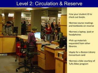 Level 2: Circulation & Reserve
                       •Use your student ID to
                       check out books

                       •Borrow course readings
                       and textbooks on reserve

                       •Borrow a laptop, ipad or
                       headphones

                       •Pick up materials
                       requested from other
                       libraries

                       •Apply for a Boston Library
                       Consortium card

                       •Borrow a bike courtesy of
                       Tufts Bikes program
 