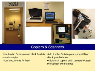 Copiers & Scanners
•Use Jumbo Cash to make black & white •Add Jumbo Cash to your student ID or
or color copies                       check your balance
•Scan documents for free              •Additional copiers and scanners located
                                      throughout the building
 