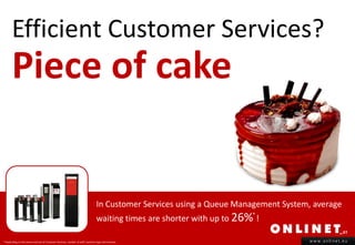 Efficient Customer Services?
       Piece of cake


                                                                                 In Customer Services using a Queue Management System, average
                                                                                 waiting times are shorter with up to 26% !
                                                                                                                         *



* Depending on the venue and size of Customer Services, number of staff, business type and revenue.                                   www.onlinet.eu
 