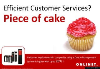 Efficient Customer Services?
       Piece of cake


                                                                                 Customer loyalty towards companies using a Queue Management
                                                                                 System is higher with up to 26% !
                                                                                                                *



* Depending on the venue and size of Customer Services, number of staff, business type and revenue.                                 www.onlinet.eu
 