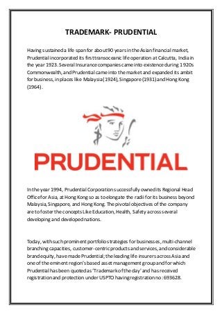 TRADEMARK- PRUDENTIAL
Having sustained a life span for about90 years in the Asian financial market,
Prudential incorporated its firsttransoceanic life operation at Calcutta, India in
the year 1923. SeveralInsurancecompanies cameinto existence during 1920s
Commonwealth, and Prudential came into the market and expanded its ambit
for business, in places like Malaysia (1924), Singapore(1931) and Hong Kong
(1964).
In the year 1994, PrudentialCorporation successfully owned its Regional Head
Officefor Asia, at Hong Kong so as to elongate the radii for its business beyond
Malaysia, Singapore, and Hong Kong. The pivotal objectives of the company
are to foster the concepts Like Education, Health, Safety across several
developing and developed nations.
Today, with such prominent portfolio strategies for businesses, multi-channel
branching capacities, customer-centric products and services, and considerable
brand equity, have made Prudential; the leading life insurers across Asia and
one of the eminent region’s based assetmanagement group and for which
Prudential has been quoted as ‘Trademark of the day’ and has received
registration and protection under USPTO having registration no: 693628.
 