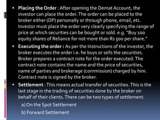  Placing the Order : After opening the DematAccount, the
investor can place the order.The order can be placed to the
broker either (DP) personally or through phone, email, etc.
Investor must place the order very clearly specifying the range of
price at which securities can be bought or sold. e.g. “Buy 100
equity shares of Reliance for not more than Rs 500 per share.”
 Executing the order : As per the Instructions of the investor, the
broker executes the order i.e. he buys or sells the securities.
Broker prepares a contract note for the order executed.The
contract note contains the name and the price of securities,
name of parties and brokerage (commission) charged by him.
Contract note is signed by the broker.
 Settlement :This means actual transfer of securities.This is the
last stage in the trading of securities done by the broker on
behalf of their clients.There can be two types of settlement.
a) On the Spot Settlement
b) Forward Settlement
 